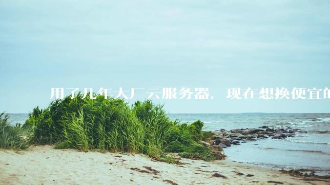 用了几年大厂云服务器，现在想换便宜的，有推荐的吗?